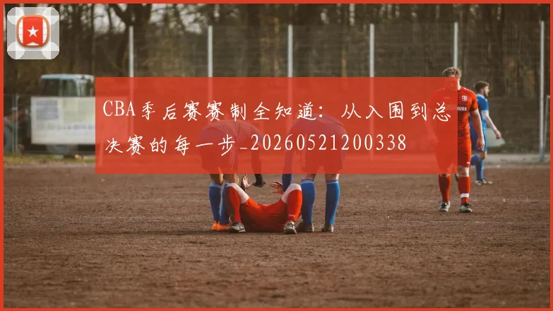 CBA季后赛赛制全知道：从入围到总决赛的每一步_20260521200338
