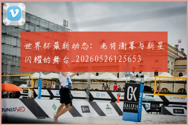 世界杯最新动态：老将谢幕与新星闪耀的舞台_20260526125653