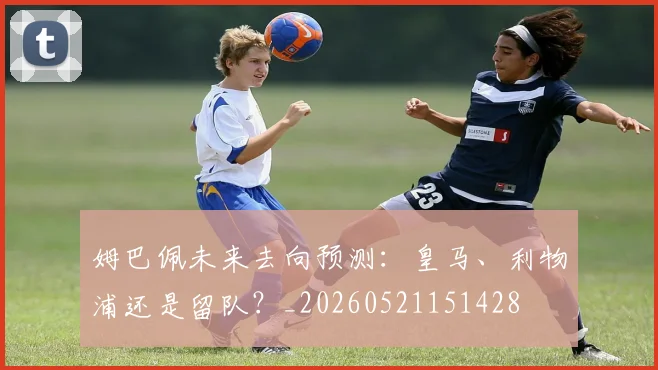 姆巴佩未来去向预测：皇马、利物浦还是留队？_20260521151428