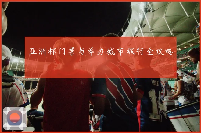 亚洲杯门票与举办城市旅行全攻略