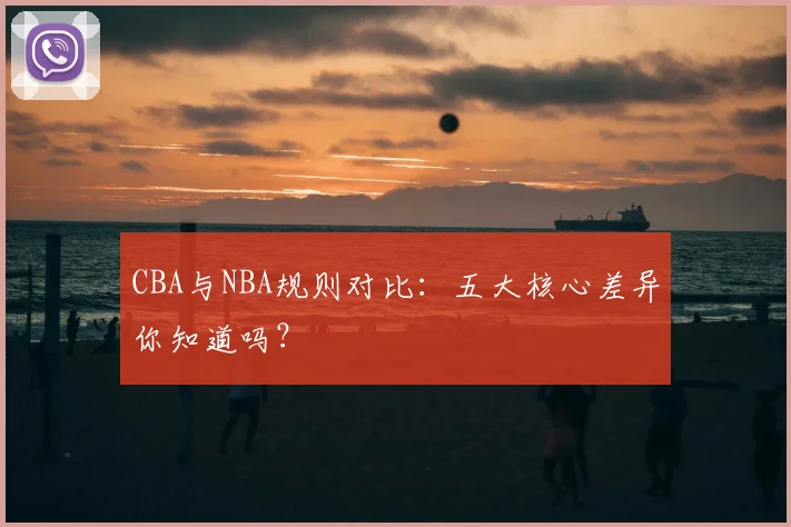 CBA与NBA规则对比:五大核心差异你知道吗?