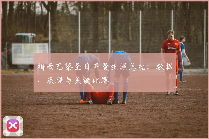 梅西巴黎圣日耳曼生涯总结：数据、表现与关键比赛