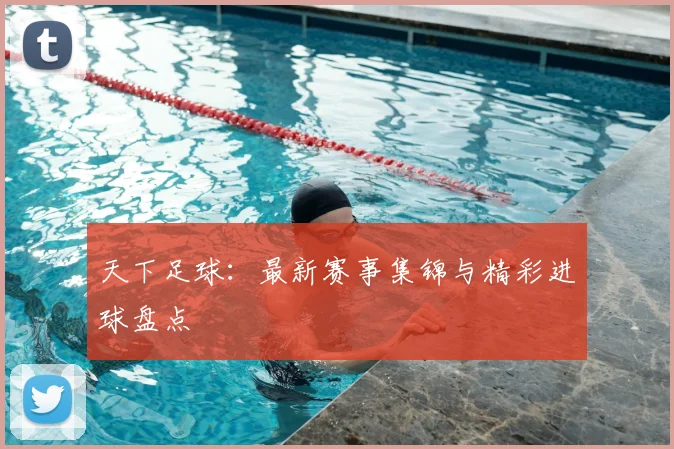 天下足球：最新赛事集锦与精彩进球盘点