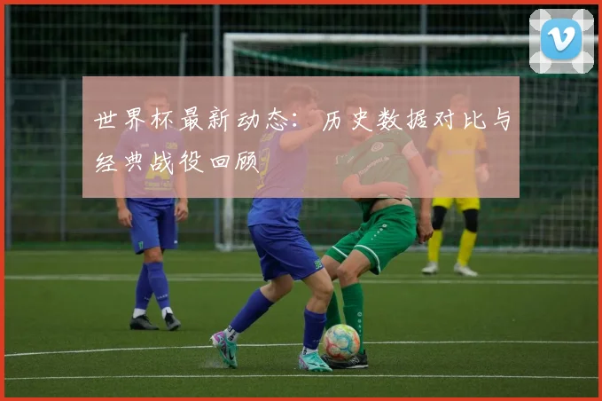 世界杯最新动态：历史数据对比与经典战役回顾