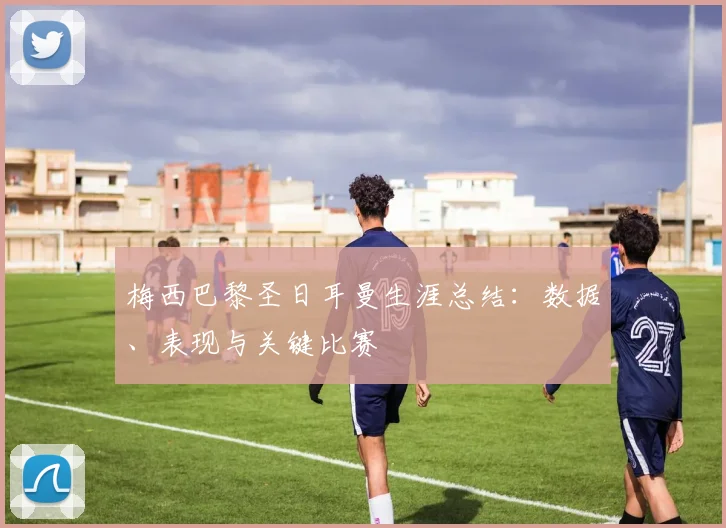 梅西巴黎圣日耳曼生涯总结：数据、表现与关键比赛