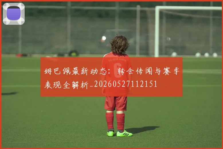 姆巴佩最新动态：转会传闻与赛季表现全解析_20260527112151