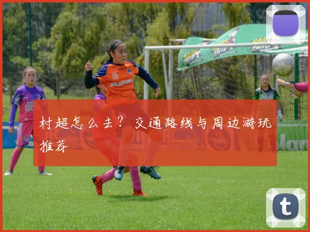 村超怎么去？交通路线与周边游玩推荐