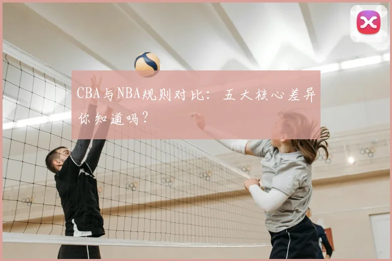CBA与NBA规则对比：五大核心差异你知道吗？